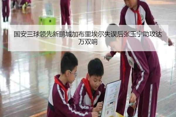国安三球领先新鹏城加布里埃尔失误后张玉宁助攻达万双响
