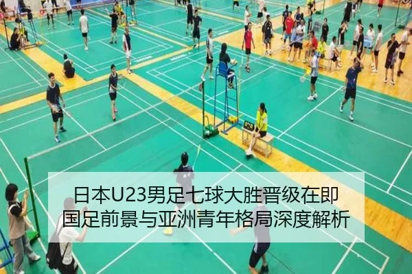 日本U23男足七球大胜晋级在即 国足前景与亚洲青年格局深度解析
